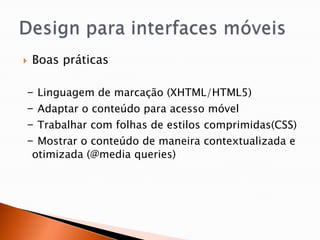   Boas práticas

-    Linguagem de marcação (XHTML/HTML5)
-    Adaptar o conteúdo para acesso móvel
-    Trabalhar com folhas de estilos comprimidas(CSS)
-    Mostrar o conteúdo de maneira contextualizada e
    otimizada (@media queries)
 