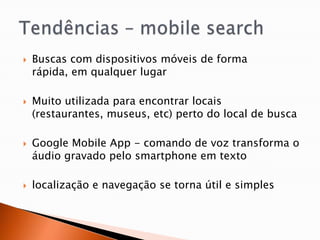    Buscas com dispositivos móveis de forma
    rápida, em qualquer lugar

   Muito utilizada para encontrar locais
    (restaurantes, museus, etc) perto do local de busca

   Google Mobile App - comando de voz transforma o
    áudio gravado pelo smartphone em texto

   localização e navegação se torna útil e simples
 