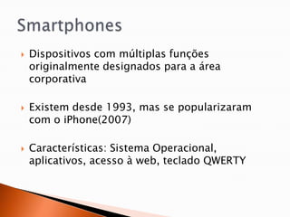    Dispositivos com múltiplas funções
    originalmente designados para a área
    corporativa

   Existem desde 1993, mas se popularizaram
    com o iPhone(2007)

   Características: Sistema Operacional,
    aplicativos, acesso à web, teclado QWERTY
 