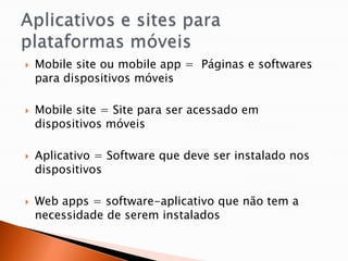    Mobile site ou mobile app = Páginas e softwares
    para dispositivos móveis

   Mobile site = Site para ser acessado em
    dispositivos móveis

   Aplicativo = Software que deve ser instalado nos
    dispositivos

   Web apps = software-aplicativo que não tem a
    necessidade de serem instalados
 