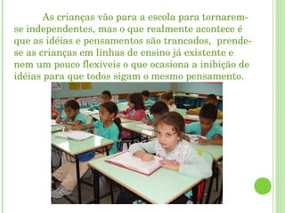 As crianças vão para a escola para tornarem-se independentes, mas o que realmente acontece é que as idéias e pensamentos são trancados,  prende-se as crianças em linhas de ensino já existente e nem um pouco flexíveis o que ocasiona a inibição de idéias para que todos sigam o mesmo pensamento. 