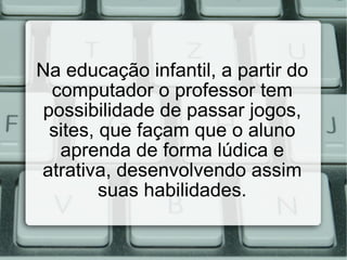 Na educação infantil, a partir do computador o professor tem possibilidade de passar jogos, sites, que façam que o aluno aprenda de forma lúdica e atrativa, desenvolvendo assim suas habilidades. 