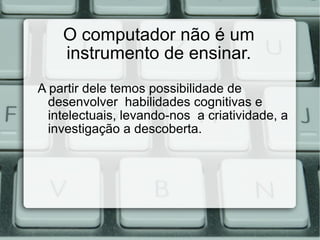 O computador não é um instrumento de ensinar. A partir dele temos possibilidade de  desenvolver  habilidades  cognitivas e intelectuais, levando-nos  a criatividade, a investigação a descoberta. 