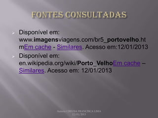    Disponível em:
    www.imagensviagens.com/br5_portovelho.ht
    mEm cache - Similares. Acesso em:12/01/2013
   Disponível em:
    en.wikipedia.org/wiki/Porto_VelhoEm cache –
    Similares. Acesso em: 12/01/2013




                Autora: CREUSA FRANCISCA LIMA
                           12/01/2013
 