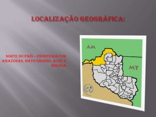 Norte do país – fronteira com
Amazonas, Mato Grosso, Acre e
                       Bolivia
 