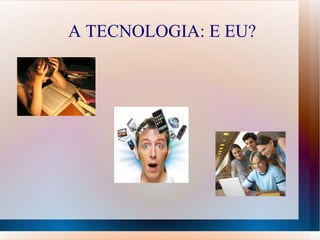 A TECNOLOGIA: E EU?
 