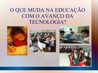 O QUE MUDA NA EDUCAÇÃO
    COM O AVANÇO DA
      TECNOLOGIA?
 