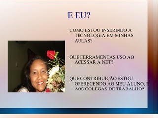 E EU?
COMO ESTOU INSERINDO A
  TECNOLOGIA EM MINHAS
  AULAS?


QUE FERRAMENTAS USO AO
 ACESSAR A NET?


QUE CONTRIBUIÇÃO ESTOU
 OFERECENDO AO MEU ALUNO, E
 AOS COLEGAS DE TRABALHO?
 