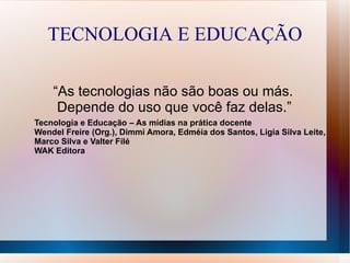 TECNOLOGIA E EDUCAÇÃO

    “As tecnologias não são boas ou más.
     Depende do uso que você faz delas.”
Tecnologia e Educação – As mídias na prática docente
Wendel Freire (Org.), Dimmi Amora, Edméia dos Santos, Ligia Silva Leite,
Marco Silva e Valter Filé
WAK Editora
 