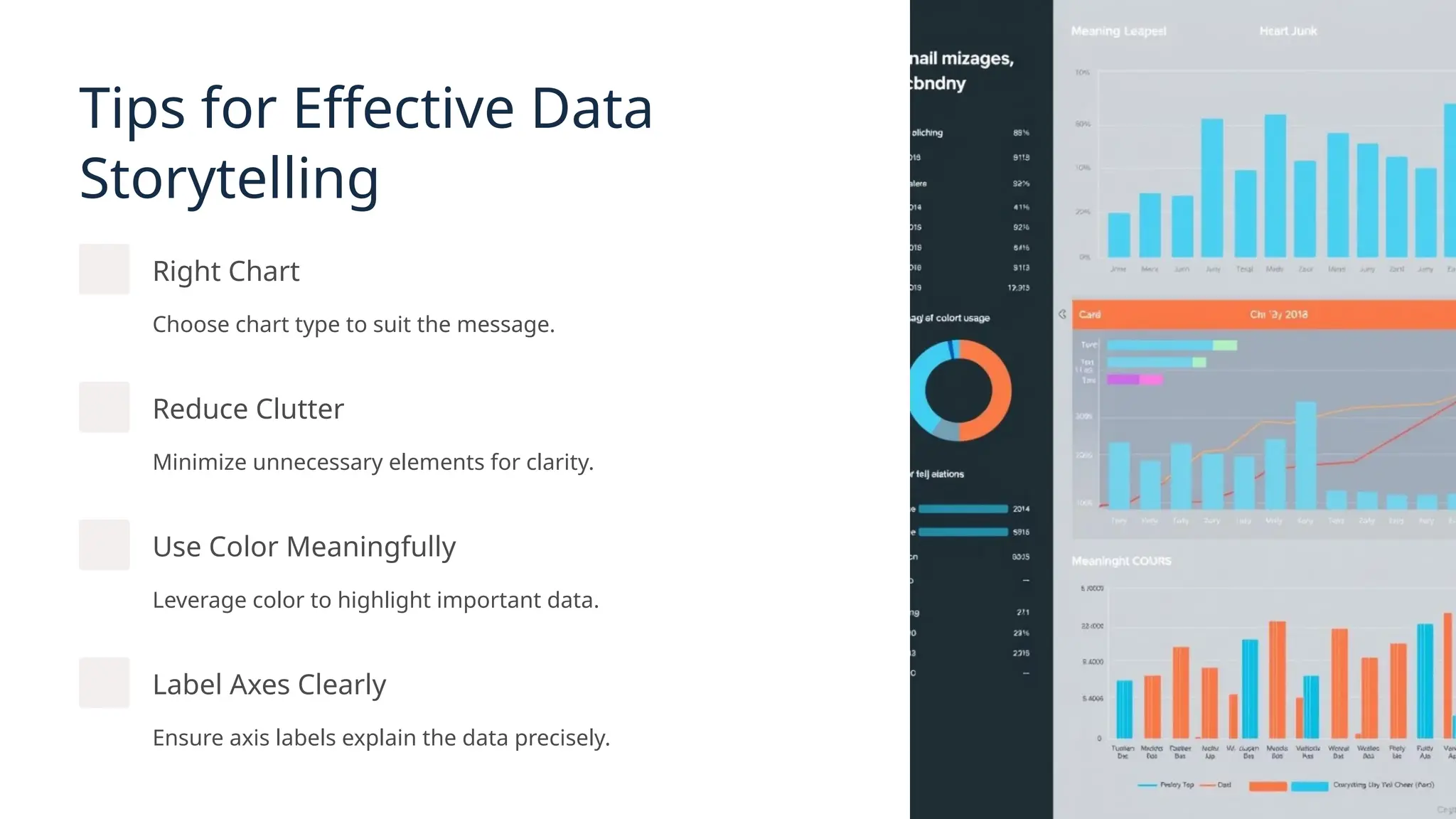 Tips for Effective Data
Storytelling
Right Chart
Choose chart type to suit the message.
Reduce Clutter
Minimize unnecessary elements for clarity.
Use Color Meaningfully
Leverage color to highlight important data.
Label Axes Clearly
Ensure axis labels explain the data precisely.
 