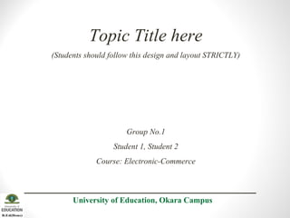 Topic Title here
(Students should follow this design and layout STRICTLY)
Group No.1
Student 1, Student 2
Course: Electronic-Commerce
University of Education, Okara Campus
 