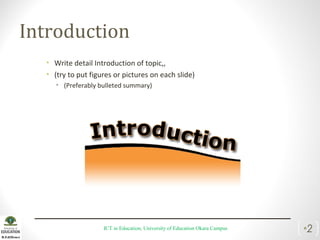 Introduction
• Write detail Introduction of topic,,
• (try to put figures or pictures on each slide)
• (Preferably bulleted summary)
ICT in Education, University of Education Okara Campus •2
 
