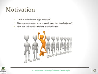 Motivation
• There should be strong motivation
• Give strong reasons why to work over this touchy topic?
• How our society is different in this matter
ICT in Education, University of Education Okara Campus •3
 