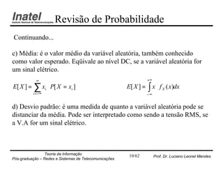 Revisão de Probabilidade
Continuando...

c) Média: é o valor médio da variável aleatória, também conhecido
como valor esperado. Eqüivale ao nível DC, se a variável aleatória for
um sinal elétrico.
             ∞                                                    +∞
E[ X ] =   ∑ x ⋅ P[ X = x ]
           i = −∞
                    i         i                        E[ X ] =   ∫ x⋅ f   X   ( x)dx
                                                                  −∞


d) Desvio padrão: é uma medida de quanto a variável aleatória pode se
distanciar da média. Pode ser interpretado como sendo a tensão RMS, se
a V.A for um sinal elétrico.



                Teoria da Informação                    10/62          Prof. Dr. Luciano Leonel Mendes
Pós-graduação – Redes e Sistemas de Telecomunicações
 