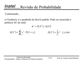 Revisão de Probabilidade
Continuando...

e) Variância: é o quadrado do desvio padrão. Pode ser associado à
potência AC do sinal.
                           σ 2 = E[ X 2 ] − E[ X ] 2
                      ∞                                             ∞
       E[ X 2 ] =   ∑ xi ⋅ P[ X = xi ]                 E[ X 2 ] =   ∫ x 2 ⋅ f X ( x)dx
                             2

                    i = −∞                                          −∞




                Teoria da Informação                   11/62        Prof. Dr. Luciano Leonel Mendes
Pós-graduação – Redes e Sistemas de Telecomunicações
 