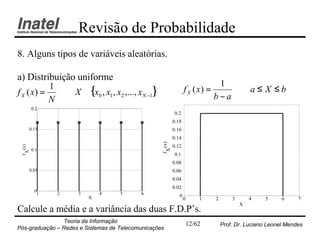 Revisão de Probabilidade
8. Alguns tipos de variáveis aleatórias.

a) Distribuição uniforme
                                                                              1
               X ∈ {x0 , x1 , x2 ,..., x N −1}                    f X ( x) =                  a≤ X ≤b
           1
f X ( x) =                                                                   b−a
           N
         0.2
                                                           0.2
                                                           0.18
         0.15                                              0.16
                                                           0.14




                                                   f (x)
                                                           0.12
 f (x)




                                                    X
         0.1
  X




                                                           0.1
                                                           0.08
         0.05                                              0.06
                                                           0.04
                                                           0.02
           0
            1   2    3       4      5      6                  0
                         X                                        0       1   2       3       4    5     6     7
                                                                                          X
Calcule a média e a variância das duas F.D.P’s.
                Teoria da Informação                                  12/62       Prof. Dr. Luciano Leonel Mendes
Pós-graduação – Redes e Sistemas de Telecomunicações
 