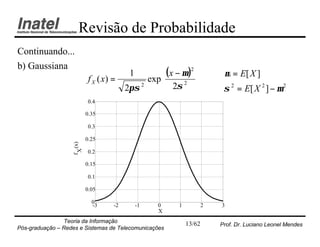 Revisão de Probabilidade
Continuando...
b) Gaussiana
                                            1         ( x − µ )2           µ = E[ X ]
                             f X ( x) =          exp             
                                                      2σ 
                                                             2
                                           2πσ 2
                                                                             σ 2 = E[ X 2 ] − µ 2
                            0.4

                            0.35

                            0.3

                            0.25
                    f (x)
                     X




                            0.2

                            0.15

                            0.1

                            0.05

                              0
                              -3      -2        -1   0      1           2   3
                                                     X
                Teoria da Informação                            13/62       Prof. Dr. Luciano Leonel Mendes
Pós-graduação – Redes e Sistemas de Telecomunicações
 