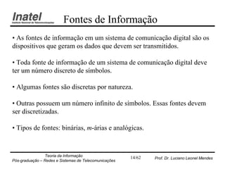 Fontes de Informação
• As fontes de informação em um sistema de comunicação digital são os
dispositivos que geram os dados que devem ser transmitidos.

• Toda fonte de informação de um sistema de comunicação digital deve
ter um número discreto de símbolos.

• Algumas fontes são discretas por natureza.

• Outras possuem um número infinito de símbolos. Essas fontes devem
ser discretizadas.

• Tipos de fontes: binárias, m-árias e analógicas.


                Teoria da Informação                   14/62   Prof. Dr. Luciano Leonel Mendes
Pós-graduação – Redes e Sistemas de Telecomunicações
 