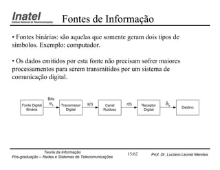 Fontes de Informação
• Fontes binárias: são aquelas que somente geram dois tipos de
símbolos. Exemplo: computador.

• Os dados emitidos por esta fonte não precisam sofrer maiores
processamentos para serem transmitidos por um sistema de
comunicação digital.


                     Bits
                     mk                   s(t)             r(t)                ^
                                                                               mk
     Fonte Digital          Transmissor           Canal            Receptor
                                                                                        Destino
       Binária                 Digital           Ruidoso            Digital




                Teoria da Informação                       15/62        Prof. Dr. Luciano Leonel Mendes
Pós-graduação – Redes e Sistemas de Telecomunicações
 
