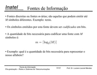Fontes de Informação
• Fontes discretas ou fontes m-árias; são aquelas que podem emitir até
M símbolos diferentes. Exemplo: texto.

• Os símbolos emitidos por esta fonte devem ser codificados em bits.

• A quantidade de bits necessária para codificar uma fonte com M
símbolos é:
                                   m = dlog2 (M )e

• Exemplo: qual é a quantidade de bits necessária para representar o
nosso alfabeto?


                Teoria da Informação                   16/62   Prof. Dr. Luciano Leonel Mendes
Pós-graduação – Redes e Sistemas de Telecomunicações
 