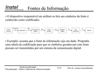 Fontes de Informação
• O dispositivo responsável em atribuir os bits aos símbolos da fonte é
conhecido como codificador.

            Símbolos                 Bits                                                                           ^
                                                          s(t)             r(t)                  ^
                                                                                                 mk                 Ak
  Fonte        Ak                    mk     Transmissor           Canal              Receptor            De-
                       Codificador                                                                                       Destino
 Discreta                                      Digital           Ruidoso              Digital         codificador




• Exemplo: assuma que a fonte de informação seja um dado. Proponha
uma tabela de codificação para que os símbolos gerados por esta fonte
possam ser transmitidos por um sistema de comunicação digital.




                Teoria da Informação                                              17/62         Prof. Dr. Luciano Leonel Mendes
Pós-graduação – Redes e Sistemas de Telecomunicações
 