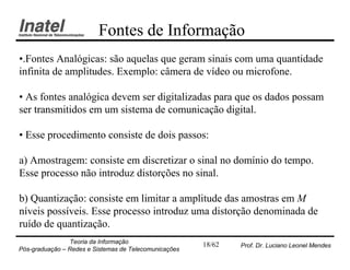 Fontes de Informação
•.Fontes Analógicas: são aquelas que geram sinais com uma quantidade
infinita de amplitudes. Exemplo: câmera de vídeo ou microfone.

• As fontes analógica devem ser digitalizadas para que os dados possam
ser transmitidos em um sistema de comunicação digital.

• Esse procedimento consiste de dois passos:

a) Amostragem: consiste em discretizar o sinal no domínio do tempo.
Esse processo não introduz distorções no sinal.

b) Quantização: consiste em limitar a amplitude das amostras em M
níveis possíveis. Esse processo introduz uma distorção denominada de
ruído de quantização.
                Teoria da Informação                   18/62   Prof. Dr. Luciano Leonel Mendes
Pós-graduação – Redes e Sistemas de Telecomunicações
 