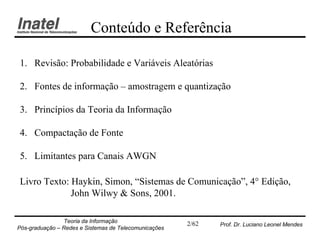 Conteúdo e Referência

1. Revisão: Probabilidade e Variáveis Aleatórias

2. Fontes de informação – amostragem e quantização

3. Princípios da Teoria da Informação

4. Compactação de Fonte

5. Limitantes para Canais AWGN

Livro Texto: Haykin, Simon, “Sistemas de Comunicação”, 4° Edição,
             John Wilwy & Sons, 2001.

                Teoria da Informação                   2/62   Prof. Dr. Luciano Leonel Mendes
Pós-graduação – Redes e Sistemas de Telecomunicações
 
