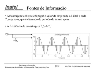 Fontes de Informação
• Amostragem: consiste em pegar o valor da amplitude do sinal a cada
Ts segundos, que é chamado de período de amostragem.

• A freqüência de amostragem é fs=1/Ts.

                                                       Amostragem temporal
                                 1.0

          t=kTs                   .5

                                   0

                                 -.5

                                -1.0
                                    0      .5      1   1.5      2          2.5      3       3.5      4
                                                             Tempo [s]




                Teoria da Informação                    20/62            Prof. Dr. Luciano Leonel Mendes
Pós-graduação – Redes e Sistemas de Telecomunicações
 