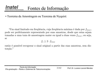 Fontes de Informação
• Teorema da Amostragem ou Teorema de Nyquist:



   Um sinal limitado em freqÄ^ncia, cuja freqÄ^ncia m¶xima ¶ dada por fmax ,
                              ue               ue     a     e
pode ser perfeitamente representado por suas amostras, desde que estas sejam
tomadas a uma taxa de amostragem maior ou igual a duas vezes fmax , ou seja,
se
                                 fs ¸ 2 ¢ fmax
ent~o ¶ poss¶ recuperar o sinal original a partir das suas amostras, sem dis-
   a e      ³vel
tor»~o."
   ca




                Teoria da Informação                   21/62   Prof. Dr. Luciano Leonel Mendes
Pós-graduação – Redes e Sistemas de Telecomunicações
 