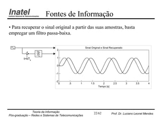 Fontes de Informação
• Para recuperar o sinal original a partir das suas amostras, basta
empregar um filtro passa-baixa.

                                                       Sinal Original e Sinal Recuperado
                                 2


          t=kTs                  1


                                 0


                                 -1


                                 -2
                                   0      .5      1         1.5      2          2.5        3    3.5      4
                                                                  Tempo [s]




                Teoria da Informação                          22/62           Prof. Dr. Luciano Leonel Mendes
Pós-graduação – Redes e Sistemas de Telecomunicações
 