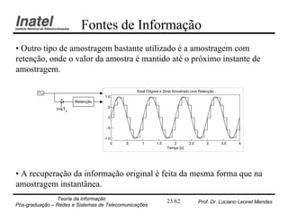 Fontes de Informação
• Outro tipo de amostragem bastante utilizado é a amostragem com
retenção, onde o valor da amostra é mantido até o próximo instante de
amostragem.

                                                Sinal Original e Sinal Amostrado com Retenção
                                   1.0
                        Retenção
                                    .5
                t=kTs
                                     0

                                    -.5

                                   -1.0
                                       0   .5      1       1.5      2         2.5       3       3.5   4
                                                                 Tempo [s]




• A recuperação da informação original é feita da mesma forma que na
amostragem instantânea.
                Teoria da Informação                             23/62              Prof. Dr. Luciano Leonel Mendes
Pós-graduação – Redes e Sistemas de Telecomunicações
 