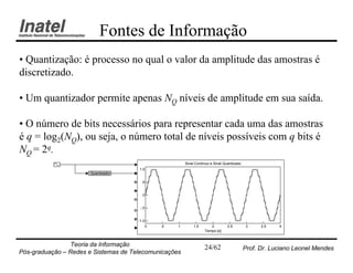 Fontes de Informação
• Quantização: é processo no qual o valor da amplitude das amostras é
discretizado.

• Um quantizador permite apenas NQ níveis de amplitude em sua saída.

• O número de bits necessários para representar cada uma das amostras
é q = log2(NQ), ou seja, o número total de níveis possíveis com q bits é
NQ = 2q.
                                                       Sinal Contínuo e Sinal Quantizado
                                      1.0
                      Quantizador

                                       .5


                                        0


                                       -.5


                                      -1.0
                                          0   .5   1        1.5      2          2.5         3    3.5   4
                                                                  Tempo [s]


                Teoria da Informação                              24/62                    Prof. Dr. Luciano Leonel Mendes
Pós-graduação – Redes e Sistemas de Telecomunicações
 