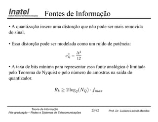 Fontes de Informação
• A quantização insere uma distorção que não pode ser mais removida
do sinal.

• Essa distorção pode ser modelada como um ruído de potência:

                                         2     ¢2
                                        ¾Q   =
                                               12

• A taxa de bits mínima para representar essa fonte analógica é limitada
pelo Teorema de Nyquist e pelo número de amostras na saída do
quantizador.

                                Rb ¸ 2 log2 (NQ ) ¢ fmax


                Teoria da Informação                   25/62   Prof. Dr. Luciano Leonel Mendes
Pós-graduação – Redes e Sistemas de Telecomunicações
 