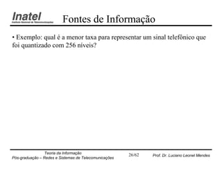 Fontes de Informação
• Exemplo: qual é a menor taxa para representar um sinal telefônico que
foi quantizado com 256 níveis?




                Teoria da Informação                   26/62   Prof. Dr. Luciano Leonel Mendes
Pós-graduação – Redes e Sistemas de Telecomunicações
 