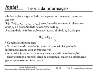 Teoria da Informação
• Informação: é a quantidade de surpresa que um evento causa ao
ocorrer.
Seja S ={s0, s1, s2 , s3 ,..., sK-1} uma fonte discreta com K elementos,
onde pk é a probabilidade de ocorrência de sk.
A quantidade de informação associada ao símbolo sk é dada por
                                                        1 
                                       I (sk ) = log 2  
                                                       p 
                                                        k
• Conclusões importantes:
- Se há certeza de ocorrência de um evento, não há ganho de
informação quanto esse evento ocorre!
- A ocorrência de um evento nunca causa perda de informação!
- Quanto menor a probabilidade de ocorrência, maior é a informação
ganha quando o evento acontece!

                Teoria da Informação                     28/62   Prof. Dr. Luciano Leonel Mendes
Pós-graduação – Redes e Sistemas de Telecomunicações
 