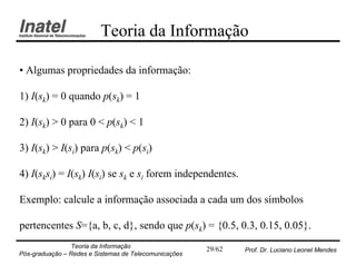 Teoria da Informação

• Algumas propriedades da informação:

1) I(sk) = 0 quando p(sk) = 1

2) I(sk) > 0 para 0 < p(sk) < 1

3) I(sk) > I(si) para p(sk) < p(si)

4) I(sksi) = I(sk) I(si) se sk e si forem independentes.

Exemplo: calcule a informação associada a cada um dos símbolos

pertencentes S={a, b, c, d}, sendo que p(sk) = {0.5, 0.3, 0.15, 0.05}.
                Teoria da Informação                   29/62   Prof. Dr. Luciano Leonel Mendes
Pós-graduação – Redes e Sistemas de Telecomunicações
 
