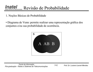 Revisão de Probabilidade
1. Noções Básicas de Probabilidade

• Diagrama de Venn: permite realizar uma representação gráfica dos
conjuntos e/ou sua probabilidade de ocorrência.

                                  s

                                        A AB B



                Teoria da Informação                   3/62   Prof. Dr. Luciano Leonel Mendes
Pós-graduação – Redes e Sistemas de Telecomunicações
 
