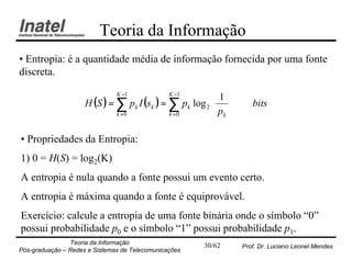 Teoria da Informação
• Entropia: é a quantidade média de informação fornecida por uma fonte
discreta.
                               K −1             K −1
                                                         1 
                     H (S ) = ∑ pk I (sk ) = ∑ pk log 2  
                                                        p        bits
                              k =0           k =0        k

• Propriedades da Entropia:
1) 0 = H(S) = log2(K)
A entropia é nula quando a fonte possui um evento certo.
A entropia é máxima quando a fonte é equiprovável.
Exercício: calcule a entropia de uma fonte binária onde o símbolo “0”
possui probabilidade p0 e o símbolo “1” possui probabilidade p1.
                Teoria da Informação                   30/62    Prof. Dr. Luciano Leonel Mendes
Pós-graduação – Redes e Sistemas de Telecomunicações
 