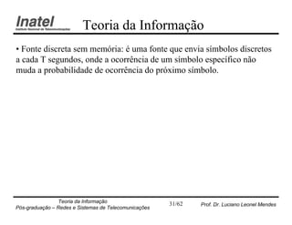 Teoria da Informação
• Fonte discreta sem memória: é uma fonte que envia símbolos discretos
a cada T segundos, onde a ocorrência de um símbolo específico não
muda a probabilidade de ocorrência do próximo símbolo.




                Teoria da Informação                   31/62   Prof. Dr. Luciano Leonel Mendes
Pós-graduação – Redes e Sistemas de Telecomunicações
 