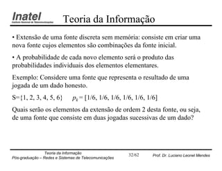 Teoria da Informação
• Extensão de uma fonte discreta sem memória: consiste em criar uma
nova fonte cujos elementos são combinações da fonte inicial.
• A probabilidade de cada novo elemento será o produto das
probabilidades individuais dos elementos elementares.
Exemplo: Considere uma fonte que representa o resultado de uma
jogada de um dado honesto.
S={1, 2, 3, 4, 5, 6}           pk = [1/6, 1/6, 1/6, 1/6, 1/6, 1/6]
Quais serão os elementos da extensão de ordem 2 desta fonte, ou seja,
de uma fonte que consiste em duas jogadas sucessivas de um dado?




                Teoria da Informação                   32/62    Prof. Dr. Luciano Leonel Mendes
Pós-graduação – Redes e Sistemas de Telecomunicações
 