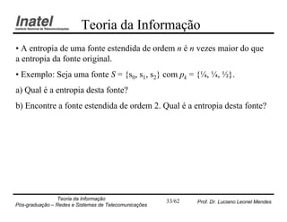 Teoria da Informação
• A entropia de uma fonte estendida de ordem n é n vezes maior do que
a entropia da fonte original.
• Exemplo: Seja uma fonte S = {s0, s1, s2} com pk = {¼, ¼, ½}.
a) Qual é a entropia desta fonte?
b) Encontre a fonte estendida de ordem 2. Qual é a entropia desta fonte?




                Teoria da Informação                   33/62   Prof. Dr. Luciano Leonel Mendes
Pós-graduação – Redes e Sistemas de Telecomunicações
 