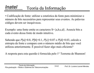Teoria da Informação
• Codificação de fonte: utilizar a estatística da fonte para minimizar o
número de bits necessários para representar seus eventos. As palavras
códigos devem ser inequívocas.

Exemplo: uma fonte emite os caracteres S={a,b,c,d}. Associe bits a
cada evento dessa fonte de modo intuitivo.

Sabendo que P[a]=0.8, P[b]=0.1, P[c]=0.07 e P[d]=0.03, calcule a
entropia da fonte e compare com o número médio de bits que você
utilizou anteriormente. É possível fazer algo mais eficiente?

A resposta para esta questão é fornecida pelo 1° Teorema de Shannon!


                Teoria da Informação                   34/62   Prof. Dr. Luciano Leonel Mendes
Pós-graduação – Redes e Sistemas de Telecomunicações
 
