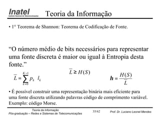 Teoria da Informação
• 1° Teorema de Shannon: Teorema de Codificação de Fonte.



“O número médio de bits necessários para representar
uma fonte discreta é maior ou igual à Entropia desta
fonte.”
          K −1                             L ≥ H (S )
   L = ∑ pk ⋅ l k
                                                                   H (S )
                                                                η=
          k =0                                                       L
• É possível construir uma representação binária mais eficiente para
uma fonte discreta utilizando palavras código de comprimento variável.
Exemplo: código Morse.
                Teoria da Informação                    35/62   Prof. Dr. Luciano Leonel Mendes
Pós-graduação – Redes e Sistemas de Telecomunicações
 