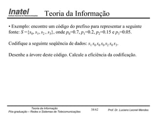 Teoria da Informação
• Exemplo: encontre um código do prefixo para representar a seguinte
fonte: S ={s0, s1, s2 , s3}, onde p0=0.7, p1=0.2, p2=0.15 e p3=0.05.

Codifique a seguinte seqüência de dados: s1 s0 s0 s0 s2 s0 s3.

Desenhe a árvore deste código. Calcule a eficiência da codificação.




                Teoria da Informação                   38/62   Prof. Dr. Luciano Leonel Mendes
Pós-graduação – Redes e Sistemas de Telecomunicações
 