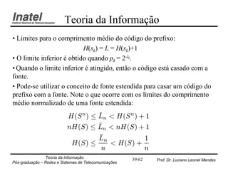 Teoria da Informação
• Limites para o comprimento médio do código do prefixo:
                           H(sk) = L = H(sk)+1
• O limite inferior é obtido quando pk = 2-lk.
• Quando o limite inferior é atingido, então o código está casado com a
fonte.
• Pode-se utilizar o conceito de fonte estendida para casar um código do
prefixo com a fonte. Note o que ocorre com os limites do comprimento
médio normalizado de uma fonte estendida:
                                     ¹
                           H(S n ) · Ln < H(S n ) + 1
                                     ¹
                           nH(S) · Ln < nH(S) + 1
                                     ¹
                                     Ln            1
                            H(S) ·      < H(S) +
                                      n            n
                Teoria da Informação                   39/62   Prof. Dr. Luciano Leonel Mendes
Pós-graduação – Redes e Sistemas de Telecomunicações
 