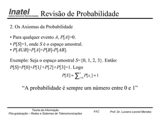 Revisão de Probabilidade
2. Os Axiomas da Probabilidade

• Para qualquer evento A, P[A]=0.
• P[S]=1, onde S é o espaço amostral.
• P[AUB]=P[A]+P[B]-P[AB].

Exemplo: Seja o espaço amostral S={0, 1, 2, 3}. Então:
P[S]=P[0]+P[1]+P[2]+P[3]=1. Logo
                                     P[ S ] = ∑i =0 P[ si ] = 1
                                                  3




         “A probabilidade é sempre um número entre 0 e 1”


                Teoria da Informação                       4/62   Prof. Dr. Luciano Leonel Mendes
Pós-graduação – Redes e Sistemas de Telecomunicações
 