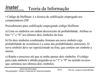 Teoria da Informação
• Código de Huffman: é a técnica de codificação empregada nos
compactadores ZIP.
Procedimento para codificação empregando código Huffman:
a) Liste os símbolos em ordem decrescente de probabilidade. Atribua os
bits “1” e “0” aos últimos dois símbolos da lista.
b) Os dois símbolos combinados formam um novo símbolo cuja
probabilidade de ocorrência é a soma das probabilidades anteriores. O
novo símbolo deve ser reposicionado na lista, que contém um símbolo a
menos.
c) Repita o processo até que se tenha apenas dois símbolos. O código
para cada símbolo é obtido pegando-se os “1” e “0” no sentido reverso
que culminou nos últimos dois símbolos.
                Teoria da Informação                   40/62   Prof. Dr. Luciano Leonel Mendes
Pós-graduação – Redes e Sistemas de Telecomunicações
 