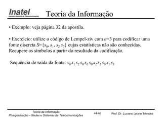 Teoria da Informação
• Exemplo: veja página 32 da apostila.

• Exercício: utilize o código de Lempel-ziv com n=3 para codificar uma
fonte discreta S={s0, s1, s2 s3} cujas estatísticas não são conhecidas.
Recupere os símbolos a partir do resultado da codificação.

Seqüência de saída da fonte: s0 s1 s2 s0 s0 s0 s2 s2 s0 s1 s3




                Teoria da Informação                   44/62   Prof. Dr. Luciano Leonel Mendes
Pós-graduação – Redes e Sistemas de Telecomunicações
 