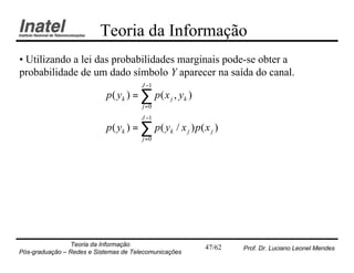 Teoria da Informação
• Utilizando a lei das probabilidades marginais pode-se obter a
probabilidade de um dado símbolo Y aparecer na saída do canal.
                                       J −1
                            p ( yk ) = ∑ p ( x j , yk )
                                       j =0
                                       J −1
                            p ( yk ) = ∑ p ( yk / x j ) p( x j )
                                       j =0




                Teoria da Informação                       47/62   Prof. Dr. Luciano Leonel Mendes
Pós-graduação – Redes e Sistemas de Telecomunicações
 