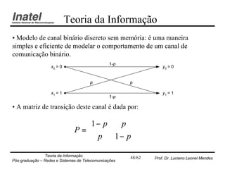 Teoria da Informação
• Modelo de canal binário discreto sem memória: é uma maneira
simples e eficiente de modelar o comportamento de um canal de
comunicação binário.
                                                1-p
                   x0 = 0                                          y0 = 0


                                       p               p

                   x1 = 1                                          y1 = 1
                                                1-p

• A matriz de transição deste canal é dada por:

                                 1 − p p 
                               P=        
                                  p 1 − p
                Teoria da Informação                   48/62   Prof. Dr. Luciano Leonel Mendes
Pós-graduação – Redes e Sistemas de Telecomunicações
 